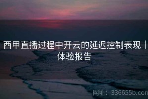 西甲直播过程中开云的延迟控制表现｜体验报告