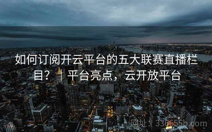 如何订阅开云平台的五大联赛直播栏目？｜平台亮点，云开放平台