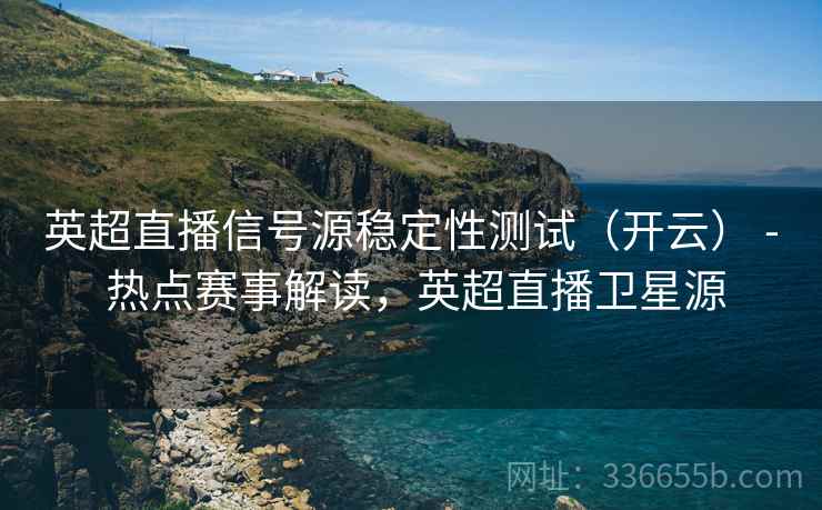 英超直播信号源稳定性测试（开云） - 热点赛事解读，英超直播卫星源