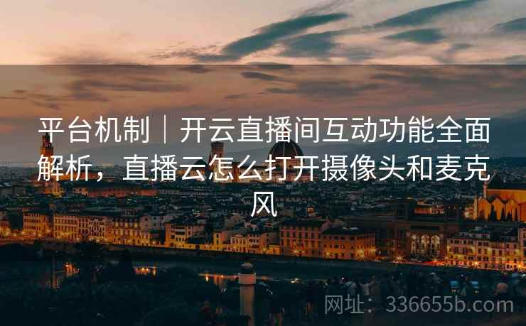 平台机制｜开云直播间互动功能全面解析，直播云怎么打开摄像头和麦克风
