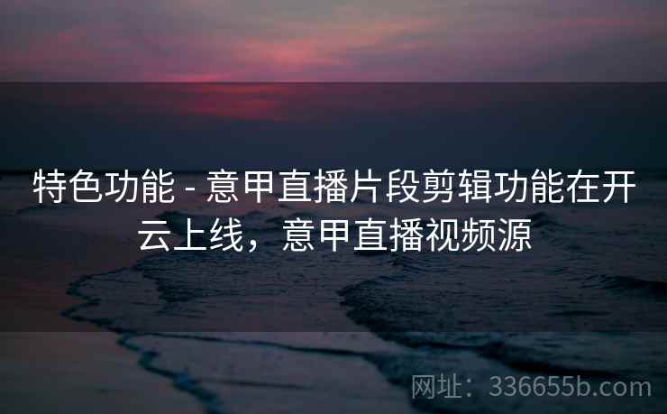 特色功能 - 意甲直播片段剪辑功能在开云上线，意甲直播视频源