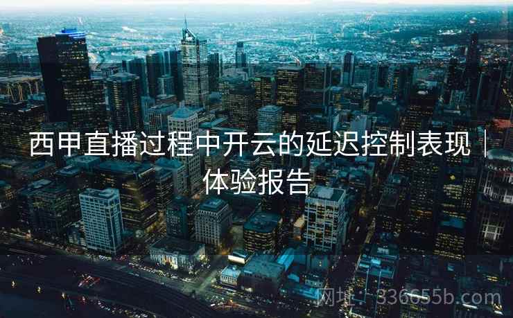 西甲直播过程中开云的延迟控制表现｜体验报告