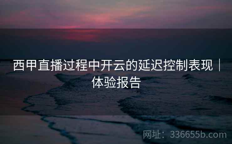 西甲直播过程中开云的延迟控制表现｜体验报告