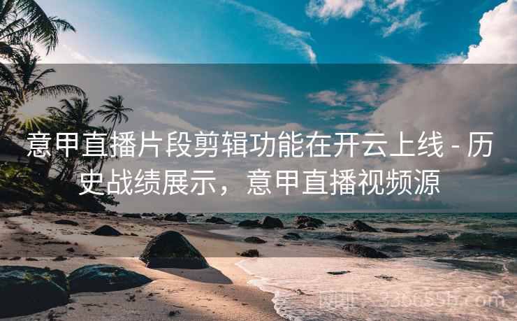 意甲直播片段剪辑功能在开云上线 - 历史战绩展示，意甲直播视频源