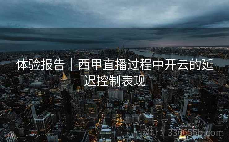 体验报告｜西甲直播过程中开云的延迟控制表现