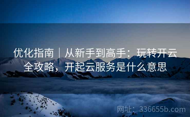 优化指南｜从新手到高手：玩转开云全攻略，开起云服务是什么意思